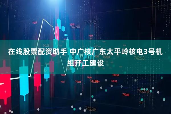 在线股票配资助手 中广核广东太平岭核电3号机组开工建设