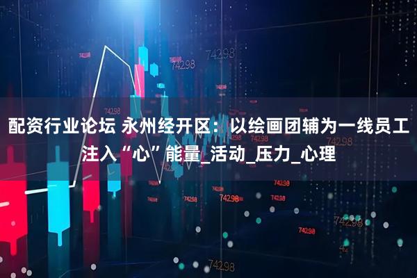 配资行业论坛 永州经开区：以绘画团辅为一线员工注入“心”能量_活动_压力_心理