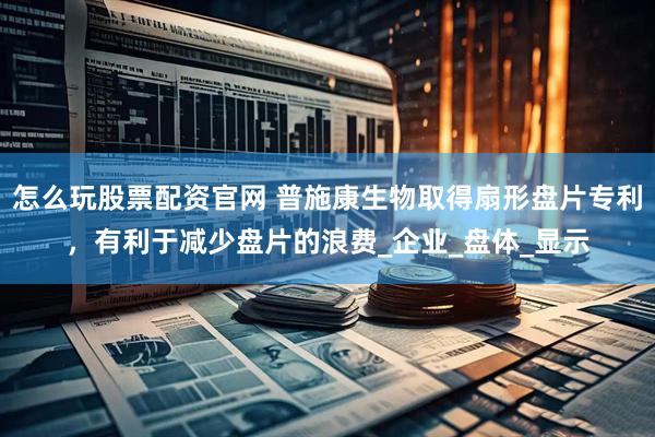 怎么玩股票配资官网 普施康生物取得扇形盘片专利，有利于减少盘片的浪费_企业_盘体_显示
