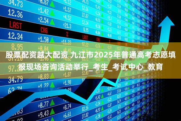 股票配资越大配资 九江市2025年普通高考志愿填报现场咨询活动举行_考生_考试中心_教育