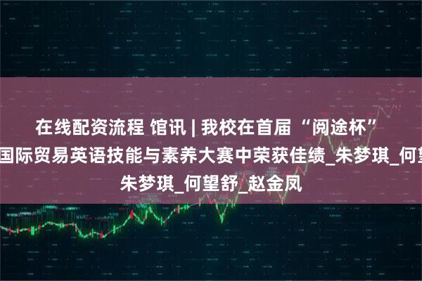 在线配资流程 馆讯 | 我校在首届 “阅途杯” 全国大学生国际贸易英语技能与素养大赛中荣获佳绩_朱梦琪_何望舒_赵金凤