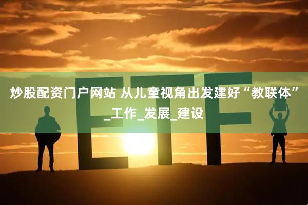 炒股配资门户网站 从儿童视角出发建好“教联体”_工作_发展_建设