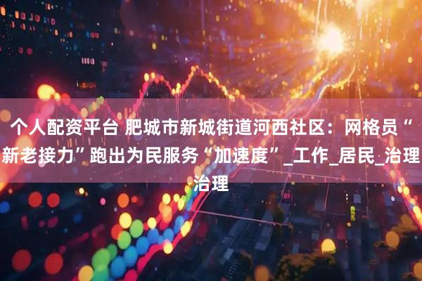 个人配资平台 肥城市新城街道河西社区：网格员“新老接力”跑出为民服务“加速度”_工作_居民_治理
