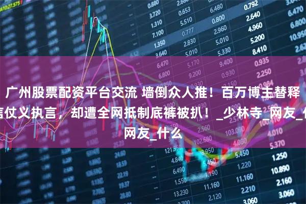 广州股票配资平台交流 墙倒众人推！百万博主替释永信仗义执言，却遭全网抵制底裤被扒！_少林寺_网友_什么