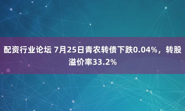 配资行业论坛 7月25日青农转债下跌0.04%，转股溢价率33.2%