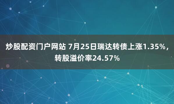 炒股配资门户网站 7月25日瑞达转债上涨1.35%，转股溢价率24.57%