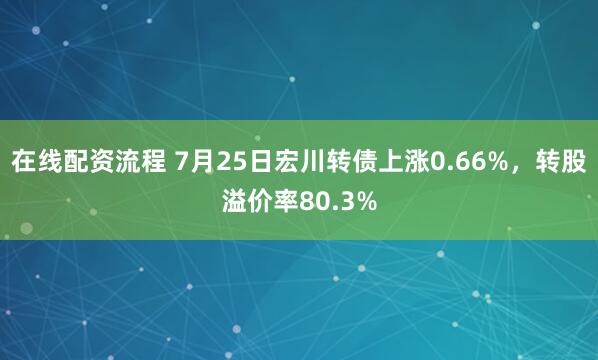 在线配资流程 7月25日宏川转债上涨0.66%，转股溢价率80.3%