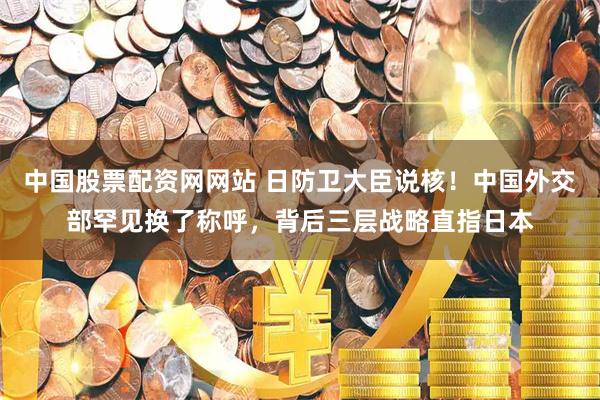 中国股票配资网网站 日防卫大臣说核！中国外交部罕见换了称呼，背后三层战略直指日本