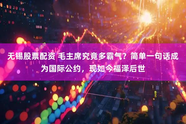 无锡股票配资 毛主席究竟多霸气？简单一句话成为国际公约，现如今福泽后世
