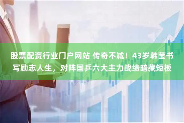 股票配资行业门户网站 传奇不减！43岁韩莹书写励志人生，对阵国乒六大主力战绩暗藏短板